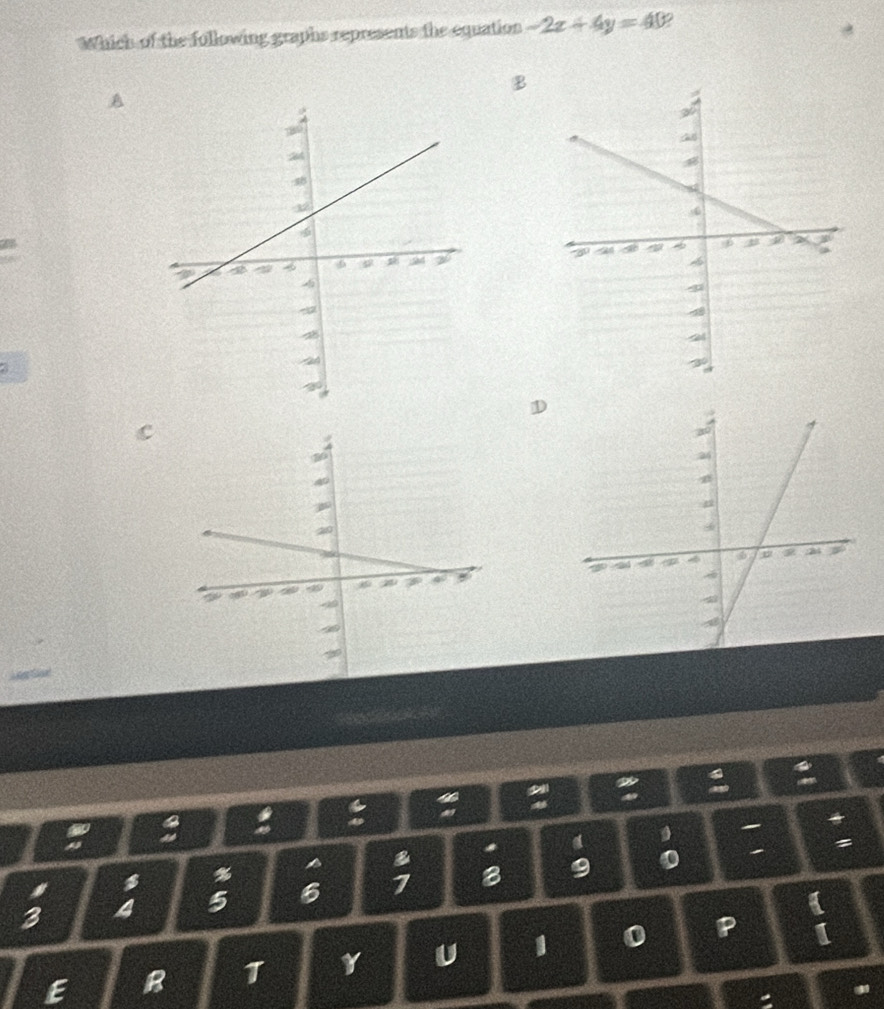 Which of the following graphs represents the equation -2x+4y=40
B 
A 
a 

a 
a 
a 
a B a a 
%
3 4 5 6 7 8 9
0 
E B T Y U 1 0 P