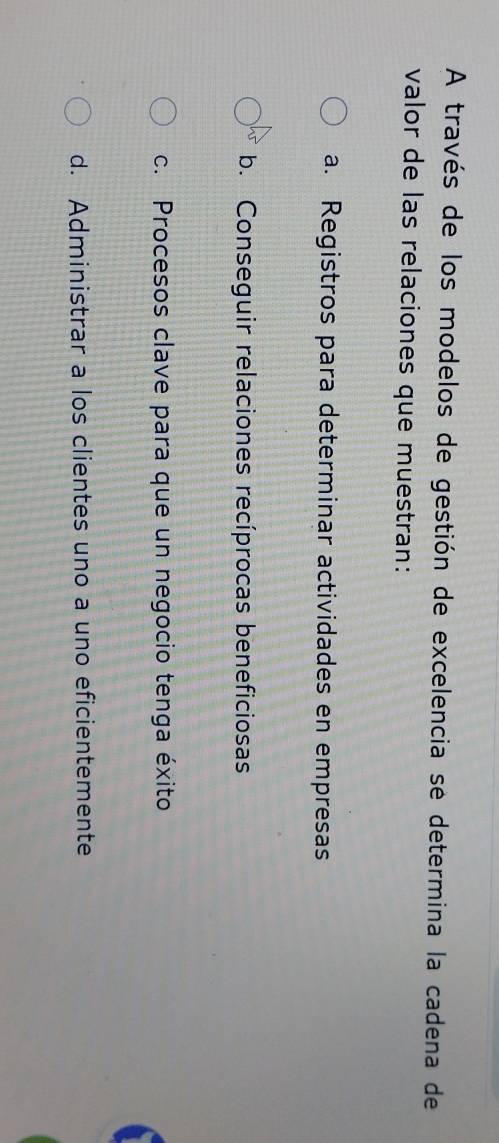 A través de los modelos de gestión de excelencia se determina la cadena de
valor de las relaciones que muestran:
a. Registros para determinar actividades en empresas
b. Conseguir relaciones recíprocas beneficiosas
c. Procesos clave para que un negocio tenga éxito
d. Administrar a los clientes uno a uno eficientemente