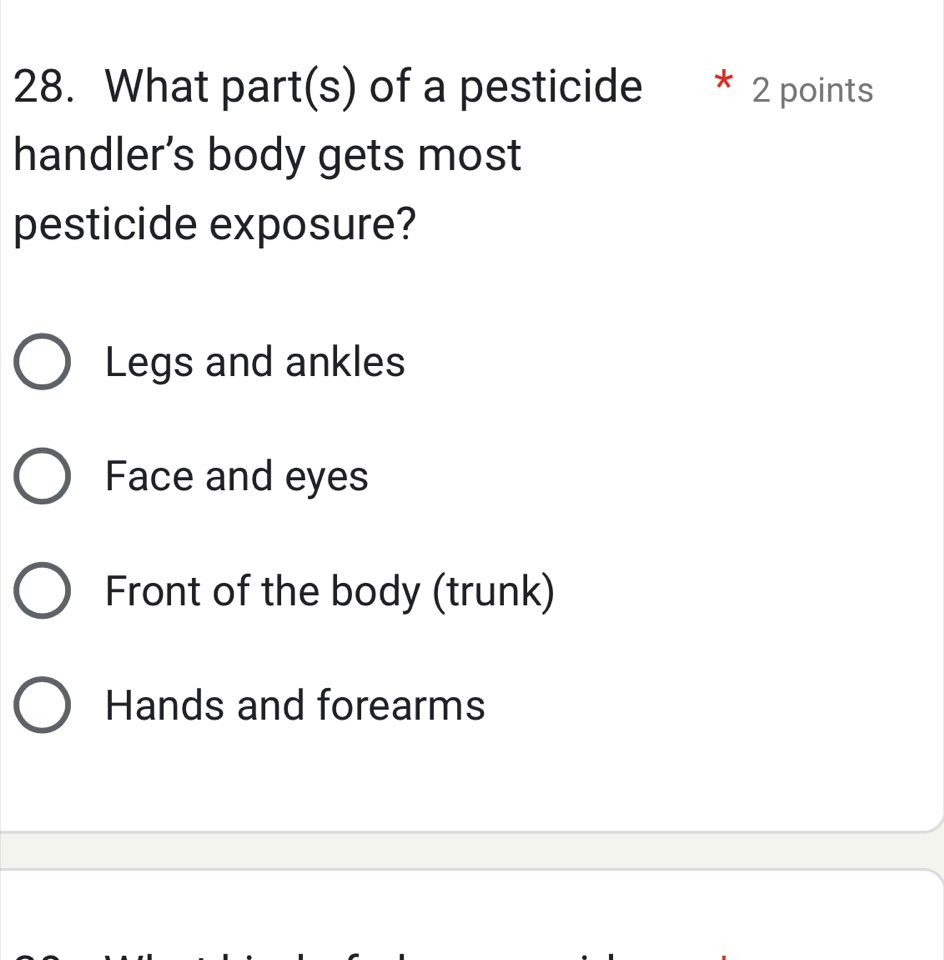 What part(s) of a pesticide * 2 points
handler’s body gets most
pesticide exposure?
Legs and ankles
Face and eyes
Front of the body (trunk)
Hands and forearms