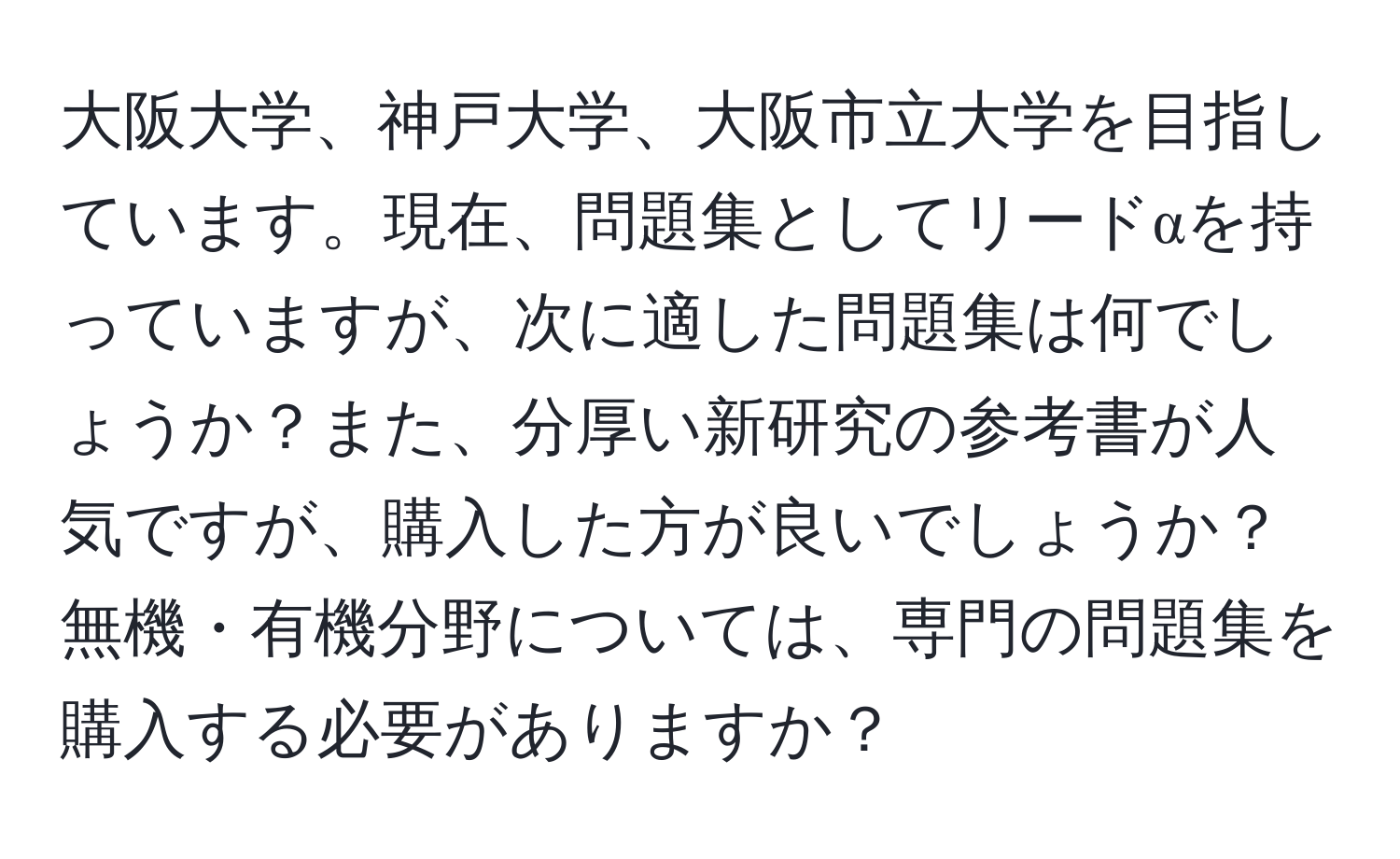 大阪大学、神戸大学、大阪市立大学を目指しています。現在、問題集としてリードαを持っていますが、次に適した問題集は何でしょうか？また、分厚い新研究の参考書が人気ですが、購入した方が良いでしょうか？無機・有機分野については、専門の問題集を購入する必要がありますか？