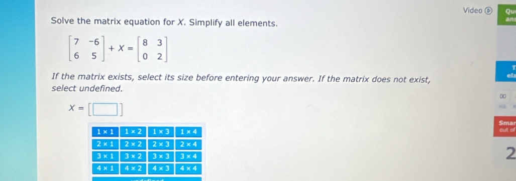 Video ⓑ Qu
Solve the matrix equation for X. Simplify all elements.
an
beginbmatrix 7&-6 6&5endbmatrix +X=beginbmatrix 8&3 0&2endbmatrix
1
If the matrix exists, select its size before entering your answer. If the matrix does not exist,
el:
select undefined.
00
x=[□ ]

Sma
out of
2