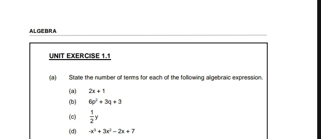 ALGEBRA 
UNIT EXERCISE 1.1 
(a) State the number of terms for each of the following algebraic expression. 
(a) 2x+1
(b) 6p^2+3q+3
(c)  1/2 y
(d) -x^3+3x^2-2x+7