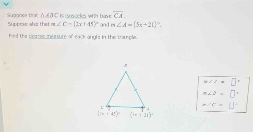 Suppose that △ ABC is isosceles with base overline CA.
Suppose also that m∠ C=(2x+45)^circ  and m∠ A=(5x+21)^circ .
Find the degree measure of each angle in the triangle.
m∠ A=□°
m∠ B=□°
m∠ C=□°