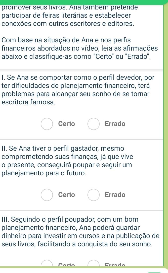 promover seus livros. Ana também pretende
participar de feiras literárias e estabelecer
conexões com outros escritores e editores.
Com base na situação de Ana e nos perfis
financeiros abordados no vídeo, leia as afirmações
abaixo e classifique-as como "Certo" ou 'Errado".
I. Se Ana se comportar como o perfil devedor, por
ter dificuldades de planejamento financeiro, terá
problemas para alcançar seu sonho de se tornar
escritora famosa.
Certo Errado
II. Se Ana tiver o perfil gastador, mesmo
comprometendo suas finanças, já que vive
o presente, conseguirá poupar e seguir um
planejamento para o futuro.
Certo Errado
III. Seguindo o perfil poupador, com um bom
planejamento financeiro, Ana poderá guardar
dinheiro para investir em cursos e na publicação de
seus livros, facilitando a conquista do seu sonho.
Carto Errado