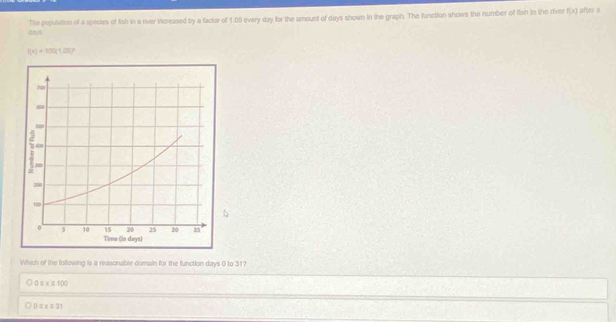 days The population of a species of fish in a river increased by a factor of 1.05 every day for the amount of days shown in the graph. The function shows the number of fish in the river
f(x) after ×
f(x)=100(1.05)^circ 
Which of the following is a reasonable domaln for the function days 0 to 31?
0≤ x≤ 100
0≤ x≤ 31