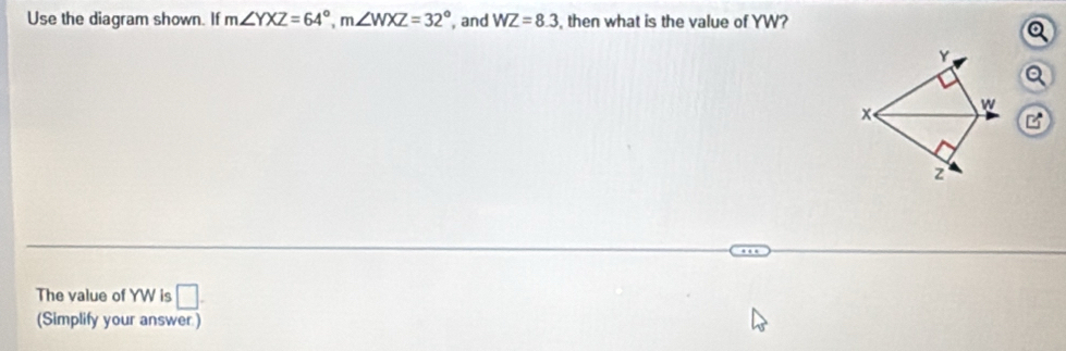 Use the diagram shown. If m∠ YXZ=64°, m∠ WXZ=32° , and WZ=8.3 , then what is the value of YW?
Y
a
w
x
z
The value of YW is □ . 
(Simplify your answer )