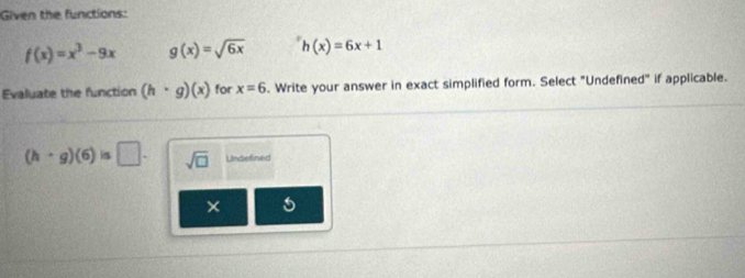 Given the functions:
f(x)=x^3-9x g(x)=sqrt(6x) h(x)=6x+1
Evaluate the function (h· g)(x) for x=6. Write your answer in exact simplified form. Select "Undefined" if applicable.
(h· g)(6)is□. sqrt(□ ) Undefined
×