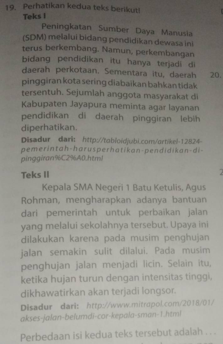 Perhatikan kedua teks berikut! 
Teks I 
Peningkatan Sumber Daya Manusia 
(SDM) melalui bidang pendidikan dewasa ini 
terus berkembang. Namun, perkembangan 
bidang pendidikan itu hanya terjadi di 
daerah perkotaan. Sementara itu, daerah 20. 
pinggiran kota sering diabaikan bahkan tidak 
tersentuh. Sejumlah anggota masyarakat di 
Kabupaten Jayapura meminta agar layanan 
pendidikan di daerah pinggiran lebih 
diperhatikan. 
Disadur dari: http://tabloidjubi.com/artikel-12824- 
pemerintah-harusperhatikan-pendidikan-di- 
pinggiran%C2%A0,html 
Teks II 
2 
Kepala SMA Negeri 1 Batu Ketulis, Agus 
Rohman, mengharapkan adanya bantuan 
dari pemerintah untuk perbaikan jalan 
yang melalui sekolahnya tersebut. Upaya ini 
dilakukan karena pada musim penghujan 
jalan semakin sulit dilalui. Pada musim 
penghujan jalan menjadi licin. Selain itu, 
ketika hujan turun dengan intensitas tinggi, 
dikhawatirkan akan terjadi longsor. 
Disadur dari: http://www.mitrapol.com/2018/01/ 
akses-jalan-belumdi-cor-kepala-sman-1.html 
Perbedaan isi kedua teks tersebut adalah . . .