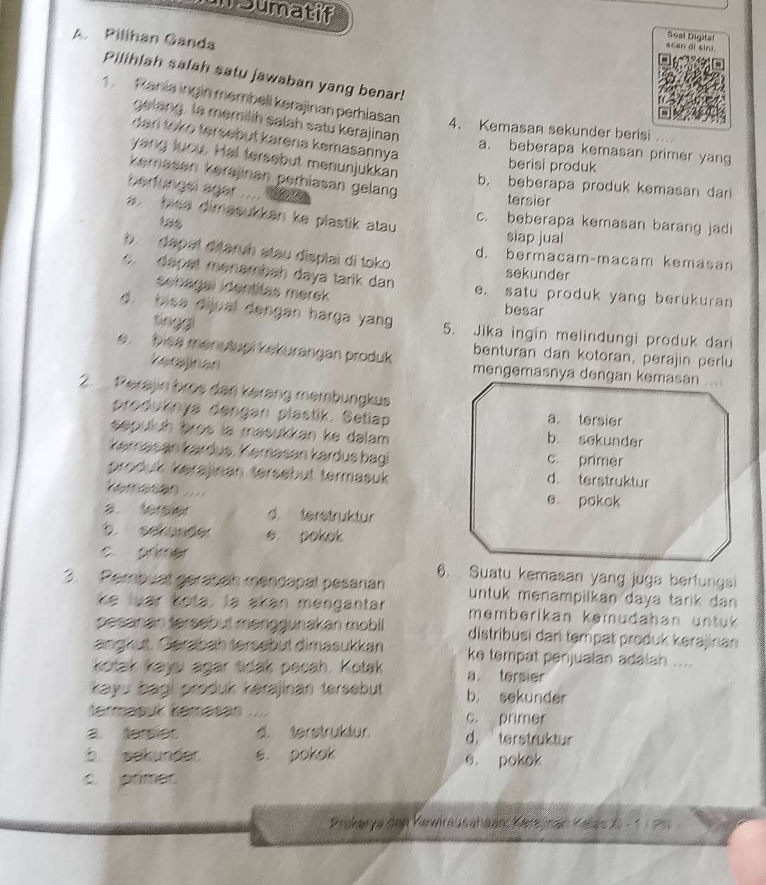 msumatif scan dì sini
A. Pilihan Ganda
Seal Digital
Pilihlah salah satu jawaban yang benar!
1. Rania ingin membell kerajinan perhiasan 4. Kemasan sekunder berisi
gelang, la memilih salah satu kerajinan
dan toko tersebut karena kemasannya
a. beberapa kemasan primer yang
yang luou. Hal tersebut menunjukkan
berisi produk
kemasan kersjinan perhiasan gelang
b. beberapa produk kemasan dari
berfungel ager .... 10
tersier
, bica dimasukkan ke plastik atau
c. beberapa kemasan barang jadi
siap jual
b  dapat ditaruh stau displai di toko
d. bermacam-macam kemasan
c. dapet menambah daya tarik dan
sekunder
sehagal identitas merek besar
e. satu produk yang berukuran
tinggi
d. bisa dijual dengan harga yang 5. Jika ingin melindungi produk dari
biea menutupi kekurangan produk 
benturan dan kotoran, perajin perlu
kerajinan
mengemasnya dengan kemasan ....
2. Perajin bros dari kerang membungkus
produknya dengan plastik. Setiap a. tersier
sepuluh bros la masukkan ke dalam b. sekunder
kəmasan kardus, Kəmasan kardus bagi c. primer
produk kerajinan tersebut termasuk
d. terstruktur
K o t  đo  ật e pokok
d terstruktur
b. sekunder e pokok
c. primer
6. Suatu kemasan yang juga berfungsi
3. Pembuat gerabah mendapat pesanan untuk menampilkan daya tarik dan 
ke luar kota, la akan mengantar memberikan kemudahan untuk 
pesanan tersebut menggunakan mobil distribusi dan tempat produk kerajinan
angkut. Gerabah tersebut dimasukkan ke tempat penjualan adalah ....
kotak kayw agar tidak pecah. Kotak a tersier
kayu bagi produk kerajinan tersebut b， sekunder
termäšuk kəmasan c. primer
a. sersiet d. terstruktur d. terstruktur
b. sakunder e. pokok 6. pokok
c. primer
Prakerya den Kewiräusahaan: Kerajnan Kelas X- 1 7 P6