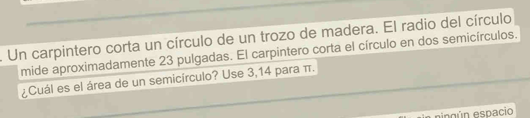 Un carpintero corta un círculo de un trozo de madera. El radio del círculo 
mide aproximadamente 23 pulgadas. El carpintero corta el círculo en dos semicírculos. 
¿Cuál es el área de un semicírculo? Use 3,14 para π. 
eing ún espacio