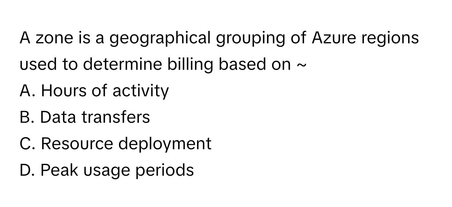 A zone is a geographical grouping of Azure regions used to determine billing based on ~

A. Hours of activity 
B. Data transfers 
C. Resource deployment 
D. Peak usage periods