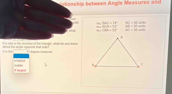 ationship between Angle Measures and
Ture
side m∠ BAC=74° BC=60 units
m∠ BCA=53° AB=50 units
what m∠ CBA=53° AC=50 units
If a side is the shortest of the triangle, what do you know
about the angle opposite that side?
It is the degree measure.
smalliest
middle
X largest