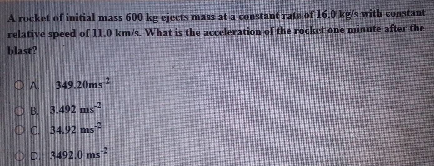 A rocket of initial mass 600 kg ejects mass at a constant rate of 16.0 kg/s with constant
relative speed of 11.0 km/s. What is the acceleration of the rocket one minute after the
blast?
A. 349.20ms^(-2)
B. 3.492ms^(-2)
C. 34.92ms^(-2)
D. 3492.0ms^(-2)