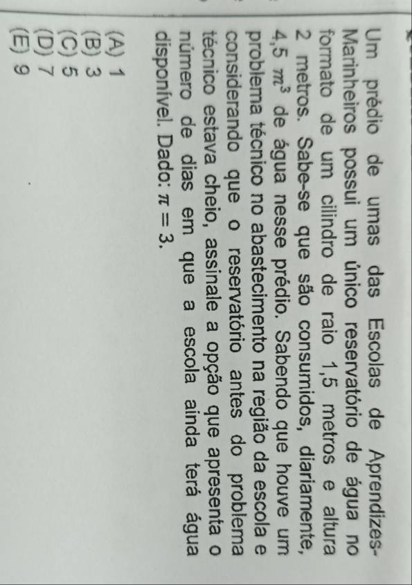 Um prédio de umas das Escolas de Aprendizes-
Marinheiros possui um único reservatório de água no
formato de um cilindro de raio 1,5 metros e altura
2 metros. Sabe-se que são consumidos, diariamente,
4,5m^3 de água nesse prédio. Sabendo que houve um
problema técnico no abastecimento na região da escola e
considerando que o reservatório antes do problema
técnico estava cheio, assinale a opção que apresenta o
número de dias em que a escola ainda terá água
disponível. Dado: π =3.
(A) 1
(B) 3
(C) 5
(D) 7
(E) 9