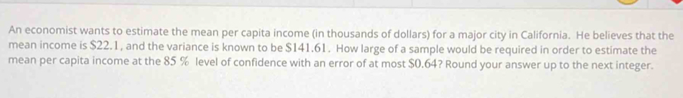 An economist wants to estimate the mean per capita income (in thousands of dollars) for a major city in California. He believes that the 
mean income is $22.1, and the variance is known to be $141.61. How large of a sample would be required in order to estimate the 
mean per capita income at the 85 % level of confidence with an error of at most $0.64? Round your answer up to the next integer.