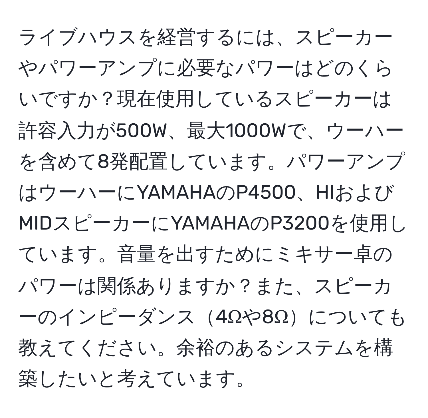 ライブハウスを経営するには、スピーカーやパワーアンプに必要なパワーはどのくらいですか？現在使用しているスピーカーは許容入力が500W、最大1000Wで、ウーハーを含めて8発配置しています。パワーアンプはウーハーにYAMAHAのP4500、HIおよびMIDスピーカーにYAMAHAのP3200を使用しています。音量を出すためにミキサー卓のパワーは関係ありますか？また、スピーカーのインピーダンス4Ωや8Ωについても教えてください。余裕のあるシステムを構築したいと考えています。