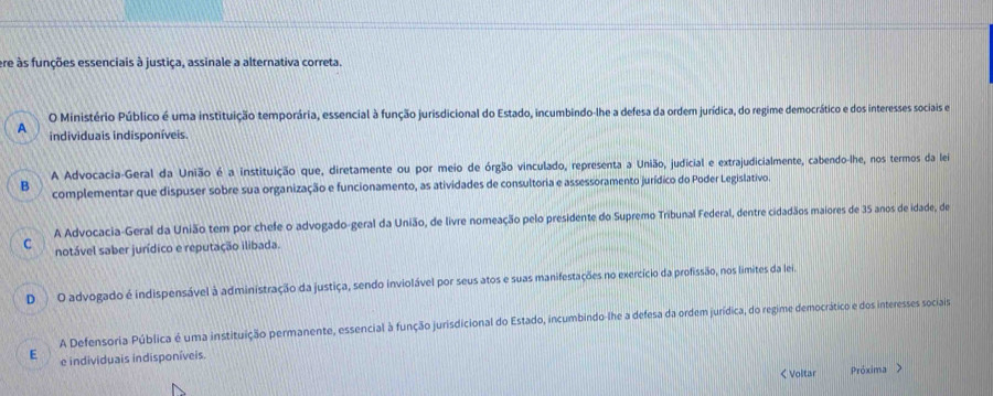 ere às funções essenciais à justiça, assinale a alternativa correta.
O Ministério Público é uma instituição temporária, essencial à função jurisdicional do Estado, incumbindo-lhe a defesa da ordem jurídica, do regime democrático e dos interesses sociais e
A individuais indisponíveis.
B A Advocacia-Geral da União é a instituição que, diretamente ou por meio de órgão vinculado, representa a União, judicial e extrajudicialmente, cabendo-lhe, nos termos da lei
complementar que dispuser sobre sua organização e funcionamento, as atividades de consultoria e assessoramento jurídico do Poder Legislativo.
C A Advocacia-Geral da União tem por chefe o advogado-geral da União, de livre nomeação pelo presidente do Supremo Tribunal Federal, dentre cidadãos maiores de 35 anos de idade, de
notável saber jurídico e reputação ilibada.
D O advogado é indispensável à administração da justiça, sendo inviolável por seus atos e suas manifestações no exercício da profissão, nos limites da lei.
A Defensoria Pública é uma instituição permanente, essencial à função jurisdicional do Estado, incumbindo-lhe a defesa da ordem jurídica, do regime democrático e dos interesses sociais
E e individuais indisponíveis
< Voltar Próxima >