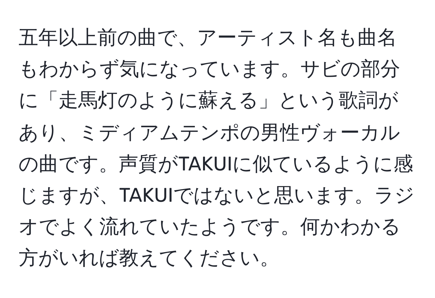 五年以上前の曲で、アーティスト名も曲名もわからず気になっています。サビの部分に「走馬灯のように蘇える」という歌詞があり、ミディアムテンポの男性ヴォーカルの曲です。声質がTAKUIに似ているように感じますが、TAKUIではないと思います。ラジオでよく流れていたようです。何かわかる方がいれば教えてください。