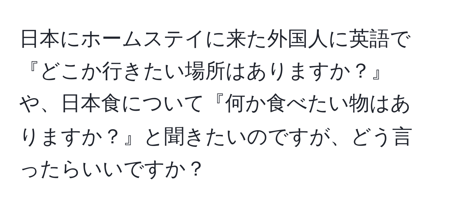 日本にホームステイに来た外国人に英語で『どこか行きたい場所はありますか？』や、日本食について『何か食べたい物はありますか？』と聞きたいのですが、どう言ったらいいですか？