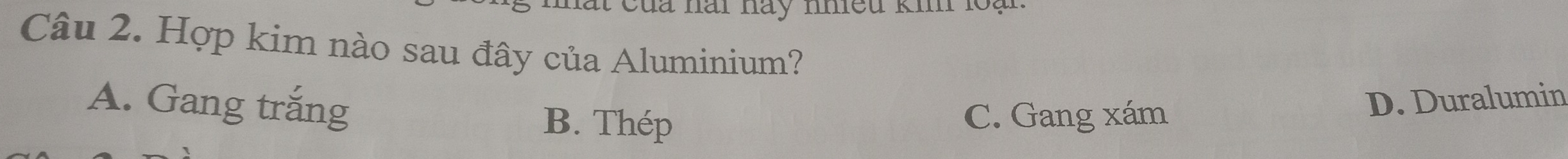 nai hay nhiều ki lo 
Câu 2. Hợp kim nào sau đây của Aluminium?
A. Gang trắng D. Duralumin
B. Thép C. Gang xám