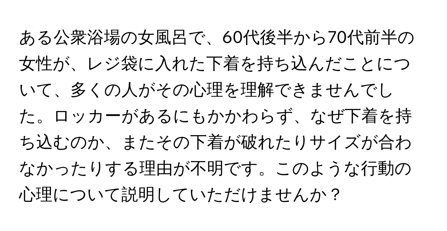 ある公衆浴場の女風呂で、60代後半から70代前半の女性が、レジ袋に入れた下着を持ち込んだことについて、多くの人がその心理を理解できませんでした。ロッカーがあるにもかかわらず、なぜ下着を持ち込むのか、またその下着が破れたりサイズが合わなかったりする理由が不明です。このような行動の心理について説明していただけませんか？