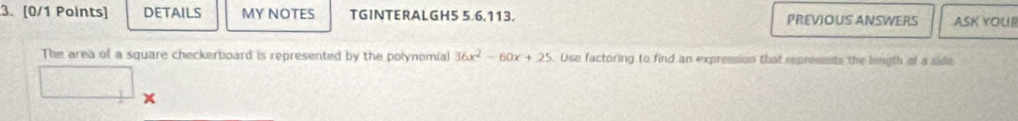 DETAILS MY NOTES TGINTERALGH5 5.6.113. PREVIOUS ANSWERS ASK YOUI 
The area of a square checkerboard is represented by the polynomial 36x^2-60x+25. Use factoring to find an expression that represents the longth of a side
x