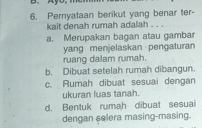 Pernyataan berikut yang benar ter-
kait denah rumah adalah . . .
a. Merupakan bagan atau gambar
yang menjelaskan · pengaturan
ruang dalam rumah.
b. Dibuat setelah rumah dibangun.
c. Rumah dibuat sesuai dengan
ukuran luas tanah.
d. Bentuk rumah dibuat sesuai
dengan selera masing-masing.