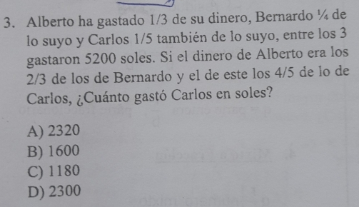 Alberto ha gastado 1/3 de su dinero, Bernardo ¼ de
lo suyo y Carlos 1/5 también de lo suyo, entre los 3
gastaron 5200 soles. Si el dinero de Alberto era los
2/3 de los de Bernardo y el de este los 4/5 de lo de
Carlos, ¿Cuánto gastó Carlos en soles?
A) 2320
B) 1600
C) 1180
D) 2300