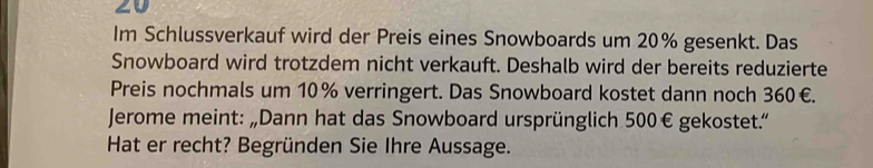 Im Schlussverkauf wird der Preis eines Snowboards um 20% gesenkt. Das 
Snowboard wird trotzdem nicht verkauft. Deshalb wird der bereits reduzierte 
Preis nochmals um 10% verringert. Das Snowboard kostet dann noch 360€. 
Jerome meint: „Dann hat das Snowboard ursprünglich 500€ gekostet." 
Hat er recht? Begründen Sie Ihre Aussage.