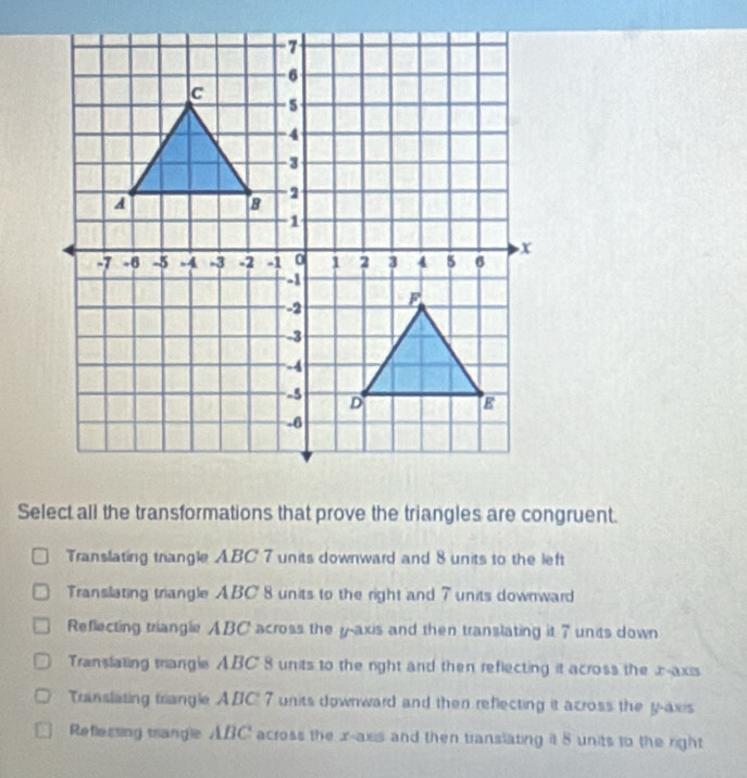 Select all the transformations that prove the triangles are congruent.
Translating triangle ABC' 7 units downward and 8 units to the left
Transilating triangle ABC 8 units to the right and 7 units downward
Reflecting triangle ABC across the y-axis and then translating it 7 units down
Translaling mangle ABC' 8 units to the right and then reflecting it across the -axis
Translating triangle ABC' 7 units downward and then reflecting it across the y-axis
Reflessing trangle ABC' across the x - axs and then translating it 8 units to the right