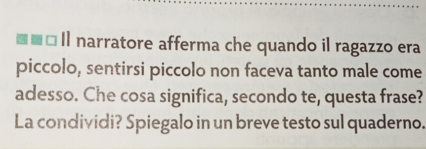 Il narratore afferma che quando il ragazzo era 
piccolo, sentirsi piccolo non faceva tanto male come 
adesso. Che cosa significa, secondo te, questa frase? 
La condividi? Spiegalo in un breve testo sul quaderno.