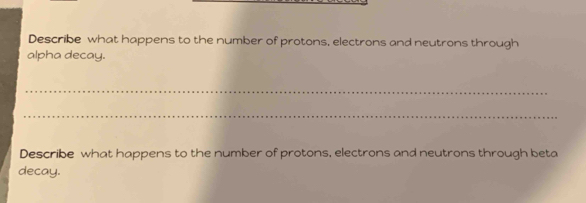 Describe what happens to the number of protons, electrons and neutrons through 
alpha decay. 
_ 
_ 
Describe what happens to the number of protons, electrons and neutrons through beta 
decay.