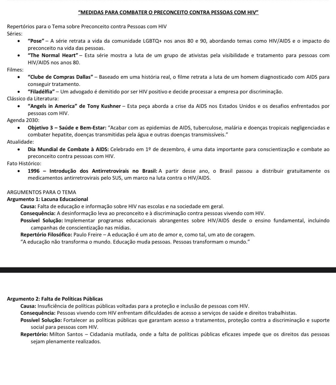 “MEDIDAS PARA COMBATER O PRECONCEITO CONTRA PESSOAS COM HIV”
Repertórios para o Tema sobre Preconceito contra Pessoas com HIV
Séries:
“Pose”- A série retrata a vida da comunidade LGBTQ+ nos anos 80 e 90, abordando temas como HIV/AIDS e o impacto do
preconceito na vida das pessoas.
“The Normal Heart” Esta série mostra a luta de um grupo de ativistas pela visibilidade e tratamento para pessoas com
HIV/AIDS nos anos 80.
Filmes:
“Clube de Compras Dallas” - Baseado em uma história real, o filme retrata a luta de um homem diagnosticado com AIDS para
conseguir tratamento.
“Filadélfia” - Um advogado é demitido por ser HIV positivo e decide processar a empresa por discriminação.
Clássico da Literatura:
“Angels in America” de Tony Kushner - Esta peça aborda a crise da AIDS nos Estados Unidos e os desafios enfrentados por
pessoas com HIV.
Agenda 2030:
Objetivo 3 - Saúde e Bem-Estar: "Acabar com as epidemias de AIDS, tuberculose, malária e doenças tropicais negligenciadas e
combater hepatite, doenças transmitidas pela água e outras doenças transmissíveis."
Atualidade:
*Dia Mundial de Combate à AIDS: Celebrado em 1^(_ circ) de dezembro, é uma data importante para conscientização e combate ao
preconceito contra pessoas com HIV.
Fato Histórico:
* 1996 - Introdução dos Antirretrovirais no Brasil:A partir desse ano, o Brasil passou a distribuir gratuitamente os
medicamentos antirretrovirais pelo SUS, um marco na luta contra o HIV/AIDS.
ARGUMENTOS PARA O TEMA
Argumento 1: Lacuna Educacional
Causa: Falta de educação e informação sobre HIV nas escolas e na sociedade em geral.
Consequência: A desinformação leva ao preconceito e à discriminação contra pessoas vivendo com HIV.
Possível Solução: Implementar programas educacionais abrangentes sobre HIV/AIDS desde o ensino fundamental, incluindo
campanhas de conscientização nas mídias.
Repertório Filosófico: Paulo Freire - A educação é um ato de amor e, como tal, um ato de coragem.
“A educação não transforma o mundo. Educação muda pessoas. Pessoas transformam o mundo.”
* Argumento 2: Falta de Políticas Públicas
Causa: Insuficiência de políticas públicas voltadas para a proteção e inclusão de pessoas com HIV.
Consequência: Pessoas vivendo com HIV enfrentam dificuldades de acesso a serviços de saúde e direitos trabalhistas.
Possível Solução: Fortalecer as políticas públicas que garantam acesso a tratamentos, proteção contra a discriminação e suporte
social para pessoas com HIV.
Repertório: Milton Santos - Cidadania mutilada, onde a falta de políticas públicas eficazes impede que os direitos das pessoas
sejam plenamente realizados.