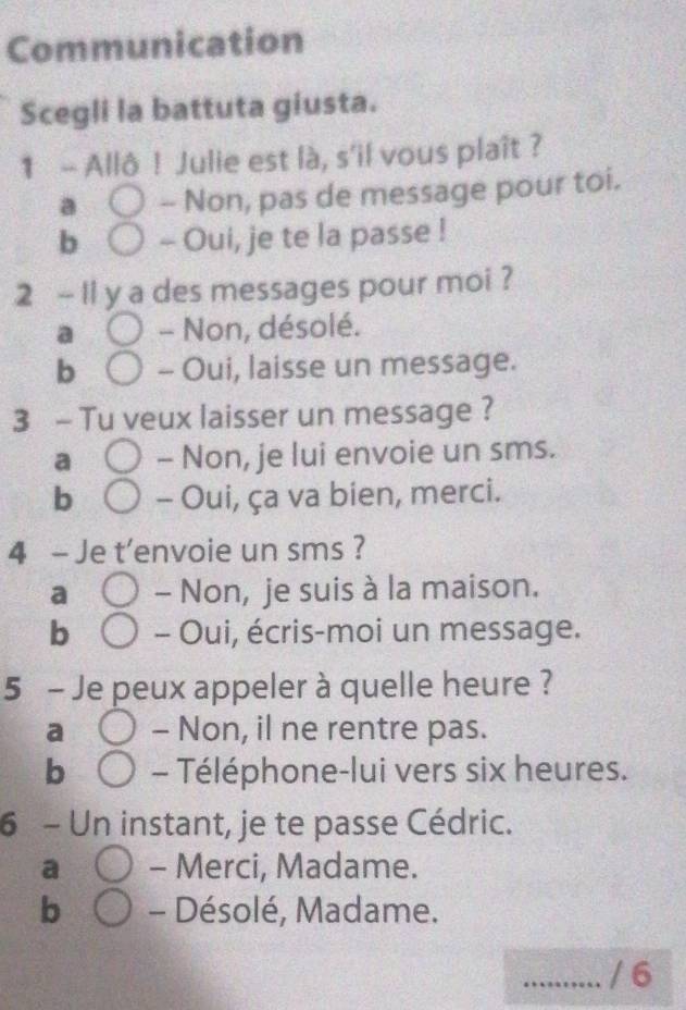 Communication
Scegli la battuta giusta.
1 - Allô ! Julie est là, s'il vous plaît ?
a -- Non, pas de message pour toi.
b - Oui, je te la passe !
2 - l1 y a des messages pour moi ?
a - Non, désolé.
b - Oui, laisse un message.
3 - Tu veux laisser un message ?
a - Non, je lui envoie un sms.
b - Oui, ça va bien, merci.
4 - Je t'envoie un sms ?
a - Non, je suis à la maison.
b - Oui, écris-moi un message.
5 - Je peux appeler à quelle heure ?
a - Non, il ne rentre pas.
b - Téléphone-lui vers six heures.
6 - Un instant, je te passe Cédric.
a - Merci, Madame.
b - Désolé, Madame.
_/ 6