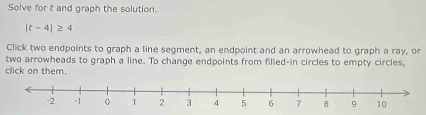 Solve for t and graph the solution.
|t-4|≥ 4
Click two endpoints to graph a line segment, an endpoint and an arrowhead to graph a ray, or 
two arrowheads to graph a line. To change endpoints from filled-in circles to empty circles, 
click on them.