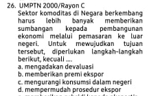 UMPTN 2000/Rayon C
Sektor komoditas di Negara berkembang
harus lebih banyak memberikan
sumbangan kepada pembangunan
ekonomi melalui pemasaran ke luar
negeri. Untuk mewujudkan tujuan
tersebut, diperlukan langkah-langkah
berikut, kecuali ....
a. mengadakan devaluas
b. memberikan premi ekspor
c. mengurangi konsumsi dalam negeri
d. mempermudah prosedur ekspor