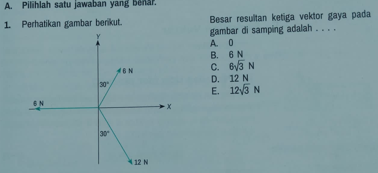 Pilihlah satu jawaban yang benar.
1. Perhatikan gambar berikut. Besar resultan ketiga vektor gaya pada
gambar di samping adalah . . . .
A. 0
B. 6 N
C. 6sqrt(3)N
D. 12 N
E. 12sqrt(3)N