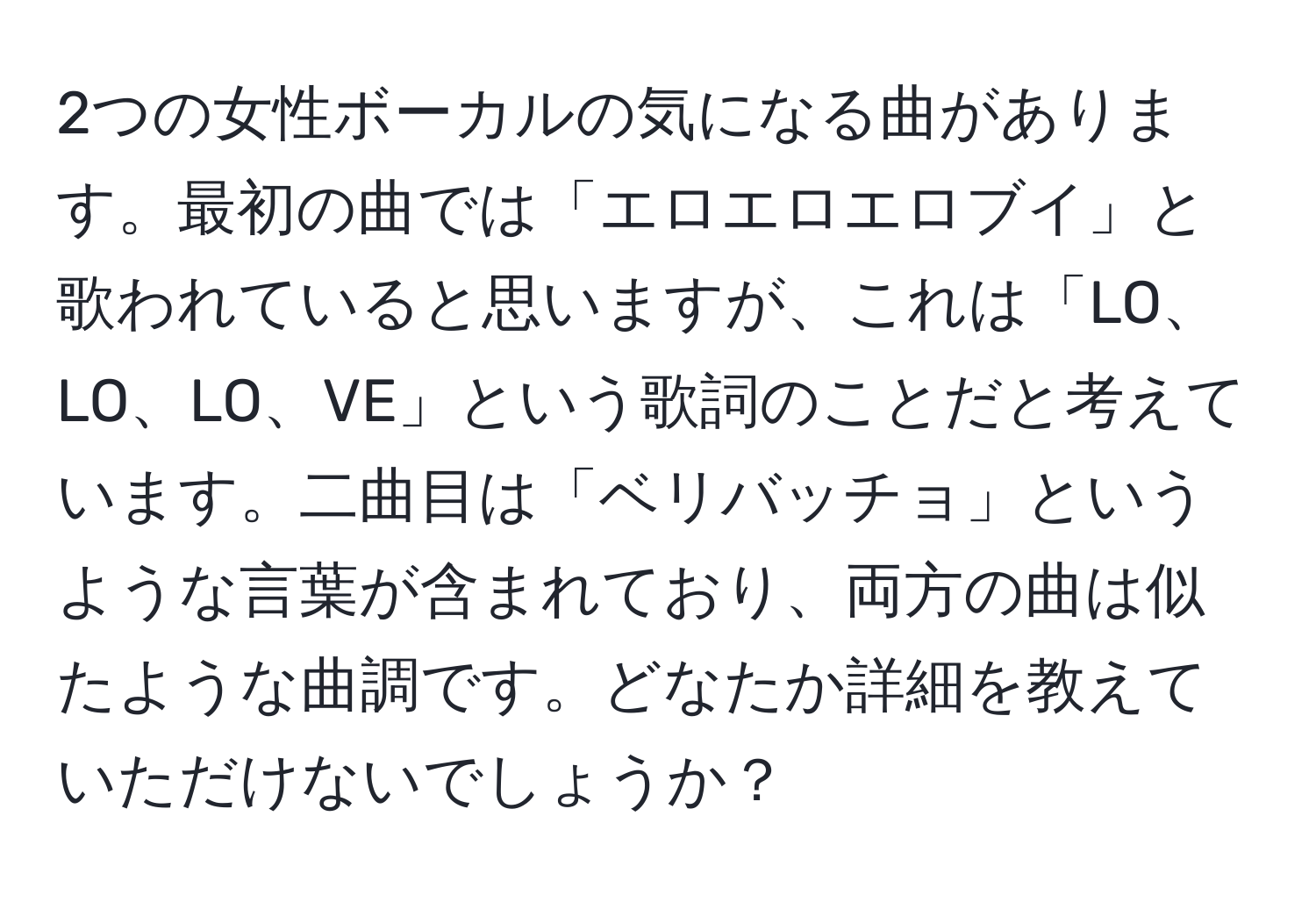 2つの女性ボーカルの気になる曲があります。最初の曲では「エロエロエロブイ」と歌われていると思いますが、これは「LO、LO、LO、VE」という歌詞のことだと考えています。二曲目は「ベリバッチョ」というような言葉が含まれており、両方の曲は似たような曲調です。どなたか詳細を教えていただけないでしょうか？