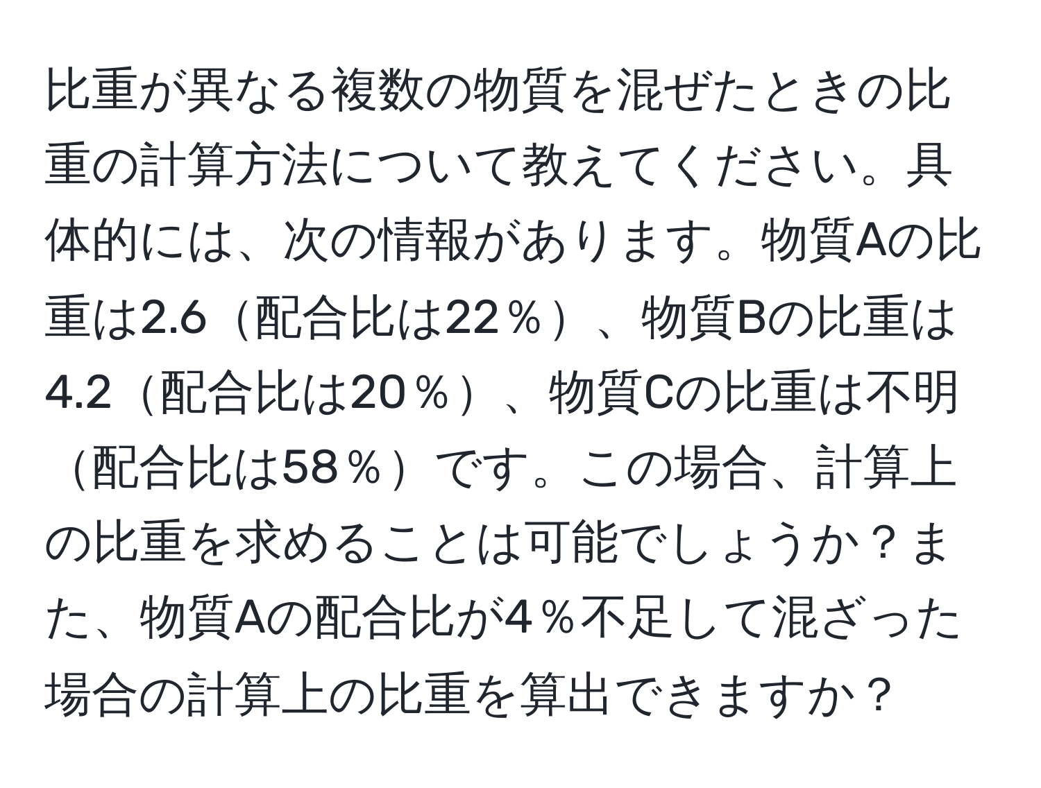 比重が異なる複数の物質を混ぜたときの比重の計算方法について教えてください。具体的には、次の情報があります。物質Aの比重は2.6配合比は22％、物質Bの比重は4.2配合比は20％、物質Cの比重は不明配合比は58％です。この場合、計算上の比重を求めることは可能でしょうか？また、物質Aの配合比が4％不足して混ざった場合の計算上の比重を算出できますか？