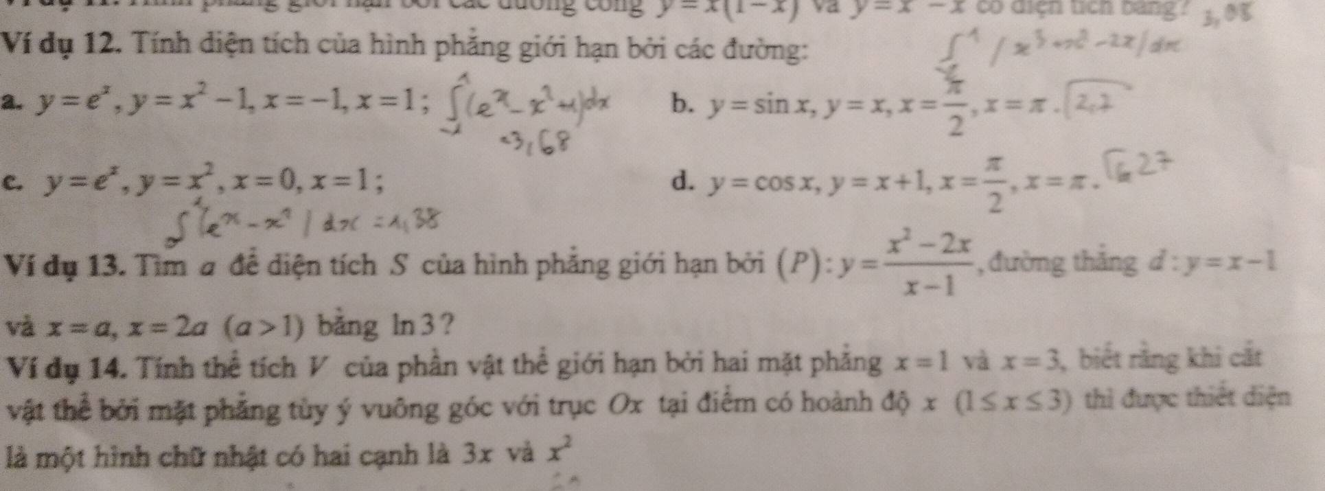 đuơng công y=x(1-x) va y=x-x có diện tịch bang? 
Ví dụ 12. Tính diện tích của hình phẳng giới hạn bởi các đường: 
a. y=e^x, y=x^2-1, x=-1, x=1. 
b. y=sin x, y=x, x= π /2 , x=π.| 
c. y=e^x, y=x^2, x=0, x=1 d. y=cos x, y=x+1, x= π /2 , x=π. 
Ví đụ 13. Tìm # để diện tích S của hình phẳng giới hạn bởi (P):y= (x^2-2x)/x-1  , đường thắng d:y=x-1
và x=a, x=2a(a>1) bằng ln 3 ? 
Ví đụ 14. Tính thể tích V của phần vật thể giới hạn bởi hai mặt phẳng x=1 và x=3 , biết rằng khi cắt 
vật thể bởi mặt phẳng tùy ý vuông góc với trục Ox tại điểm có hoành dhat Qx(1≤ x≤ 3) thì được thiết diện 
là một hình chữ nhật có hai cạnh là 3x và x^2