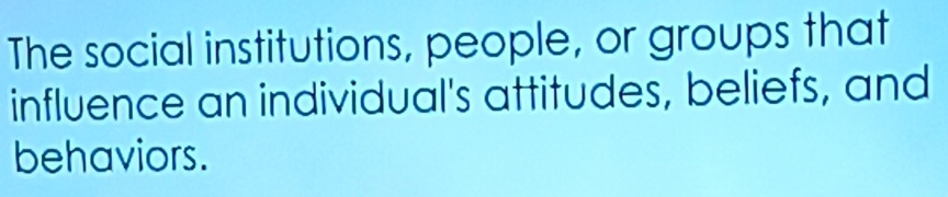 The social institutions, people, or groups that 
influence an individual's attitudes, beliefs, and 
behaviors.