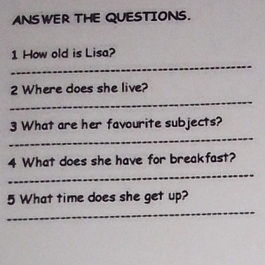 ANSWER THE QUESTIONS. 
_ 
1 How old is Lisa? 
2 Where does she live? 
_ 
_ 
3 What are her favourite subjects? 
_ 
4 What does she have for breakfast? 
_ 
5 What time does she get up?