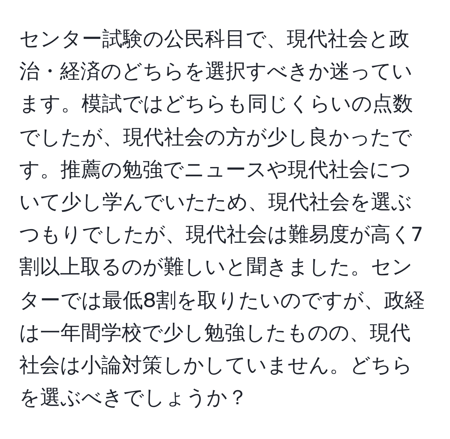 センター試験の公民科目で、現代社会と政治・経済のどちらを選択すべきか迷っています。模試ではどちらも同じくらいの点数でしたが、現代社会の方が少し良かったです。推薦の勉強でニュースや現代社会について少し学んでいたため、現代社会を選ぶつもりでしたが、現代社会は難易度が高く7割以上取るのが難しいと聞きました。センターでは最低8割を取りたいのですが、政経は一年間学校で少し勉強したものの、現代社会は小論対策しかしていません。どちらを選ぶべきでしょうか？