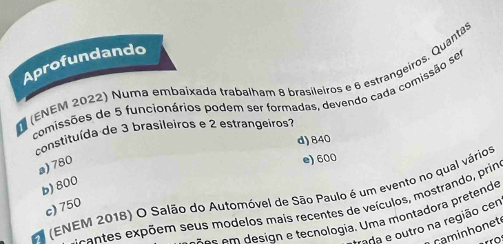 Aprofundando
(ENEM 2022) Numa embaixada trabalham 8 brasileiros e 6 estrangeiros, Quantas
comissões de 5 funcionários podem ser formadas, devendo cada comissão ser
constituída de 3 brasileiros e 2 estrangeiros?
d) 840
a) 780
e) 600
b) 800
(ENEM 2018) O Salão do Automóvel de São Paulo é um evento no qual vários
c) 750
e ca exp õem seus modelos mais recentes de veículos, mostrando, prin
os em design e tecnologia. Uma montadora pretende
rada e outro na região cer
caminhonet
o