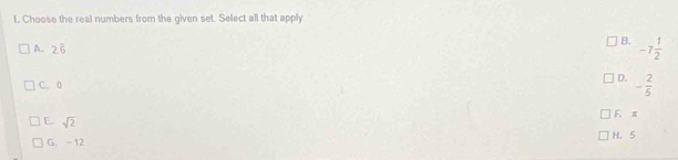 Choose the real numbers from the given set. Select all that apply
B. -7 1/2 
A. 2overline 6
D.
C. 0 - 2/5 
F. x
E. sqrt(2)
G. - 12 H. 5