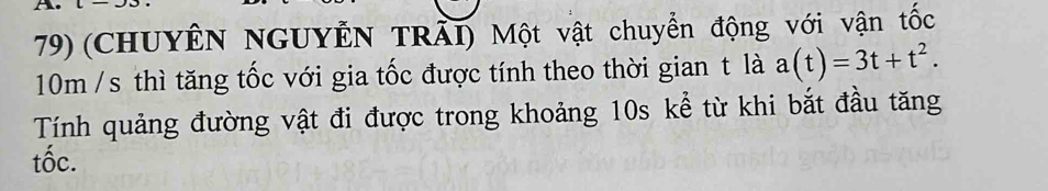 (CHUYÊN NGUYÊN TRÀI) Một vật chuyển động với vận tốc
10m /s thì tăng tốc với gia tốc được tính theo thời gian t là a(t)=3t+t^2. 
Tính quảng đường vật đi được trong khoảng 10s kể từ khi bắt đầu tăng 
tốc.