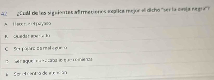 42₹ ¿Cuál de las siguientes afirmaciones explica mejor el dicho 'ser la oveja negra”?
A Hacerse el payaso
B Quedar apartado
C Ser pájaro de mal agüero
D Ser aquel que acaba lo que comienza
E Ser el centro de atención