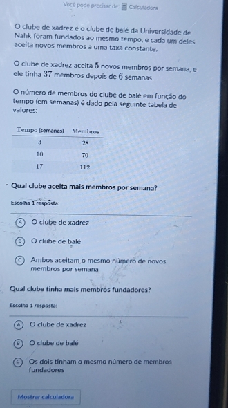 Você pode precisar de: Calculadora
O clube de xadrez e o clube de balé da Universidade de
Nahk foram fundados ao mesmo tempo, e cada um deles
aceita novos membros a uma taxa constante.
O clube de xadrez aceita 5 novos membros por semana, e
ele tinha 37 membros depois de 6 semanas.
O número de membros do clube de balé em função do
tempo (em semanas) é dado pela seguinte tabela de
valores:
Qual clube aceita mais membros por semana?
Escolha 1 respósta:
A O clube de xadrez
sO clube de balé
C) Ambos aceitam o mesmo número de novos
membros por semana
Qual clube tinha mais membros fundadores?
Escolha 1 resposta:
A O clube de xadrez
8 ) O clube de balé
C Os dois tinham o mesmo número de membros
fundadores
Mostrar calculadora