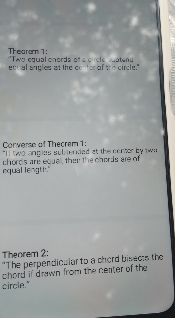 Theorem 1: 
“Two equal chords of a circle subtend 
equal angles at the center of the circle." 
Converse of Theorem 1: 
“If two angles subtended at the center by two 
chords are equal, then the chords are of 
equal length." 
Theorem 2: 
“The perpendicular to a chord bisects the 
chord if drawn from the center of the 
circle.”