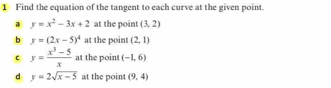 Find the equation of the tangent to each curve at the given point. 
a y=x^2-3x+2 at the point (3,2)
b y=(2x-5)^4 at the point (2,1)
c y= (x^3-5)/x  at the point (-1,6)
d y=2sqrt(x-5) at the point (9,4)